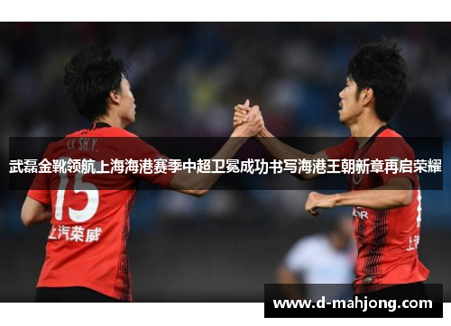 武磊金靴领航上海海港赛季中超卫冕成功书写海港王朝新章再启荣耀