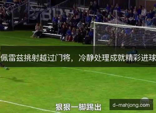 佩雷兹挑射越过门将,冷静处理成就精彩进球 佩雷兹挑射越过门将,冷静处理成就精彩进球
